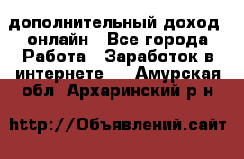 дополнительный доход  онлайн - Все города Работа » Заработок в интернете   . Амурская обл.,Архаринский р-н